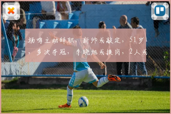 杨鸣主动辞职，新帅或敲定，51岁，多次夺冠，李晓旭或换岗，2人或交