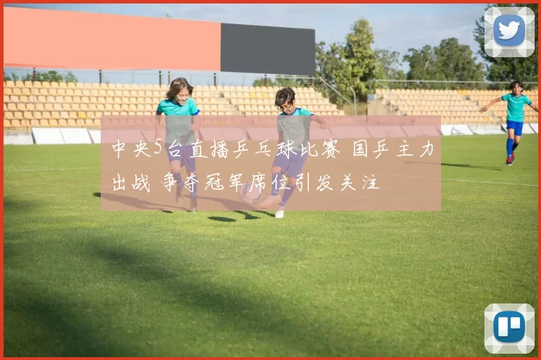 中央5台直播乒乓球比赛 国乒主力出战 争夺冠军席位引发关注
