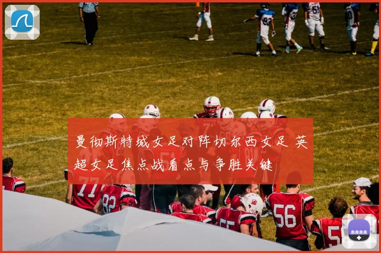 曼彻斯特城女足对阵切尔西女足 英超女足焦点战看点与争胜关键