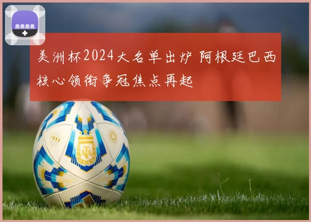 美洲杯2024大名单出炉 阿根廷巴西核心领衔争冠焦点再起
