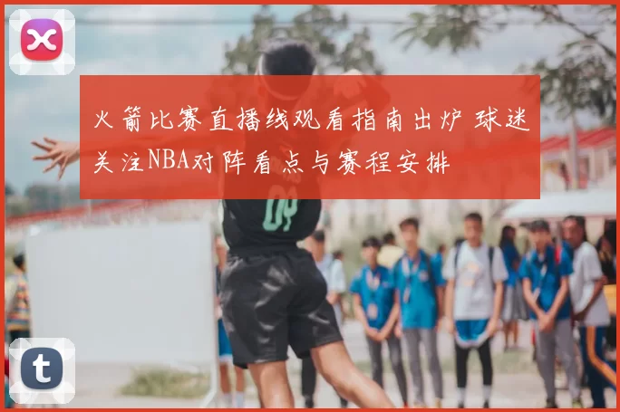 火箭比赛直播线观看指南出炉 球迷关注NBA对阵看点与赛程安排