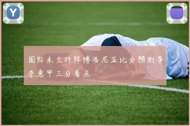 国际米兰对阵博洛尼亚比分预测争夺意甲三分看点