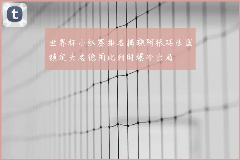世界杯小组赛排名揭晓阿根廷法国锁定头名德国比利时爆冷出局