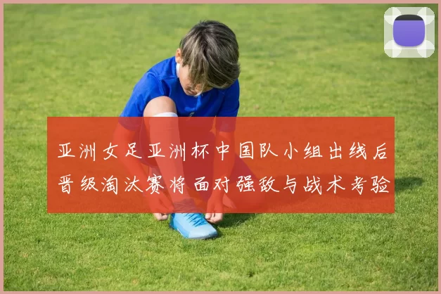 亚洲女足亚洲杯中国队小组出线后晋级淘汰赛将面对强敌与战术考验