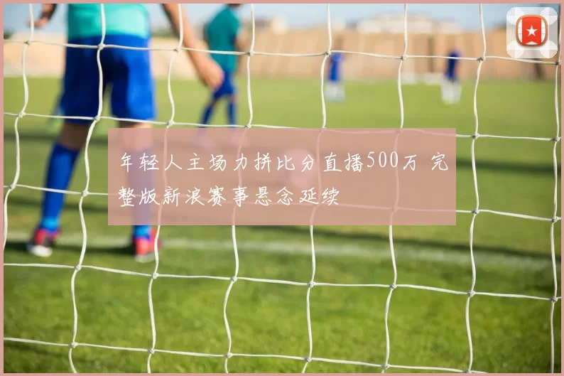 年轻人主场力拼比分直播500万 完整版新浪赛事悬念延续