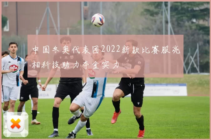 中国冬奥代表团2022新款比赛服亮相科技助力夺金实力