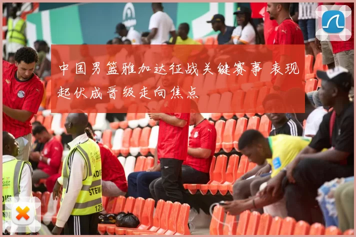 中国男篮雅加达征战关键赛事 表现起伏成晋级走向焦点