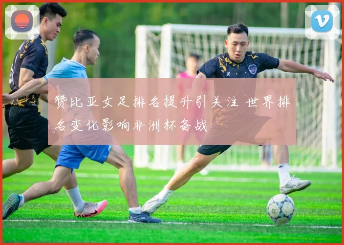 赞比亚女足排名提升引关注 世界排名变化影响非洲杯备战