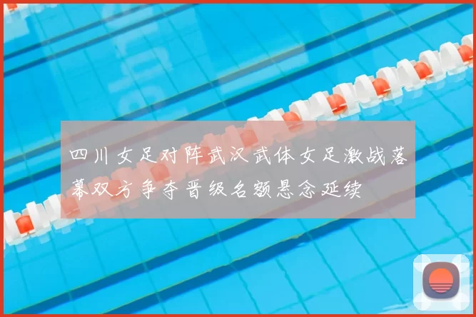 四川女足对阵武汉武体女足激战落幕双方争夺晋级名额悬念延续