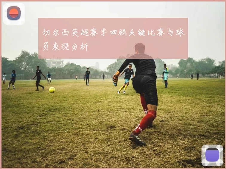 切尔西英超赛季回顾关键比赛与球员表现分析