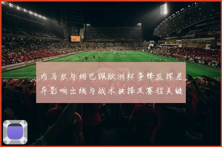 内马尔与姆巴佩欧洲杯争锋发挥差异影响出线与战术抉择及赛程关键