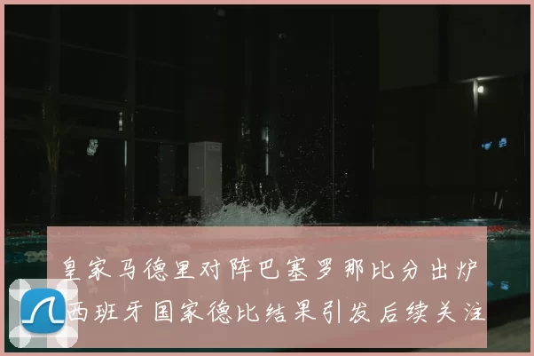 皇家马德里对阵巴塞罗那比分出炉 西班牙国家德比结果引发后续关注