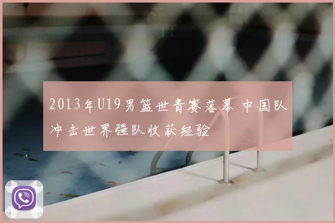 2013年U19男篮世青赛落幕 中国队冲击世界强队收获经验