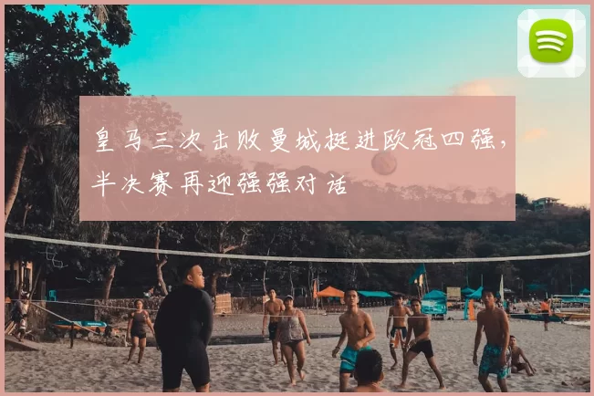 皇马三次击败曼城挺进欧冠四强，半决赛再迎强强对话