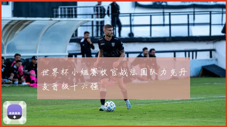 世界杯小组赛收官战法国队力克丹麦晋级十六强