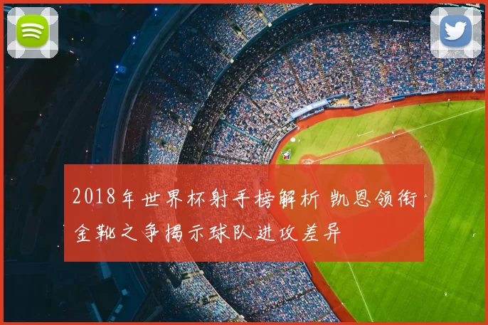 2018年世界杯射手榜解析 凯恩领衔金靴之争揭示球队进攻差异