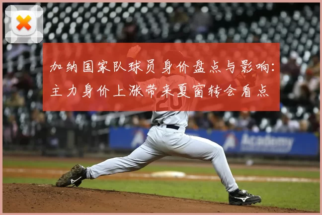 加纳国家队球员身价盘点与影响：主力身价上涨带来夏窗转会看点