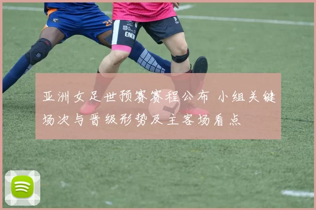 亚洲女足世预赛赛程公布 小组关键场次与晋级形势及主客场看点