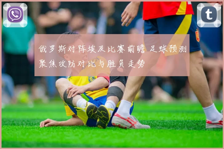 俄罗斯对阵埃及比赛前瞻 足球预测聚焦攻防对比与胜负走势