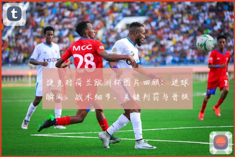 捷克对荷兰欧洲杯图片回顾:进球瞬间、战术细节、关键判罚与晋级影响