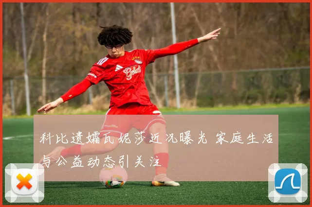 科比遗孀瓦妮莎近况曝光 家庭生活与公益动态引关注