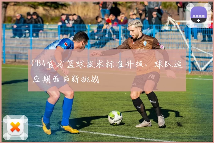 CBA官方篮球技术标准升级，球队适应期面临新挑战