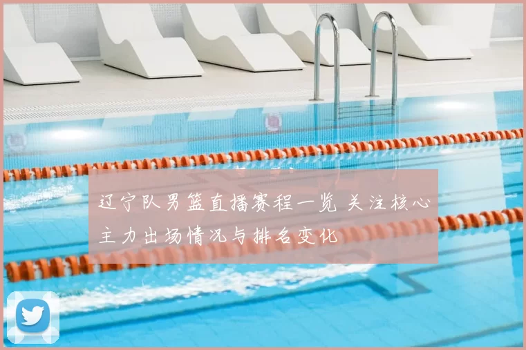 辽宁队男篮直播赛程一览 关注核心主力出场情况与排名变化