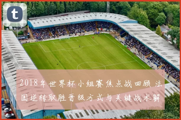 2018年世界杯小组赛焦点战回顾 法国逆转取胜晋级方式与关键战术解读