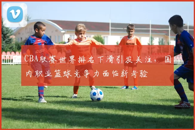 CBA联赛世界排名下滑引发关注，国内职业篮球竞争力面临新考验