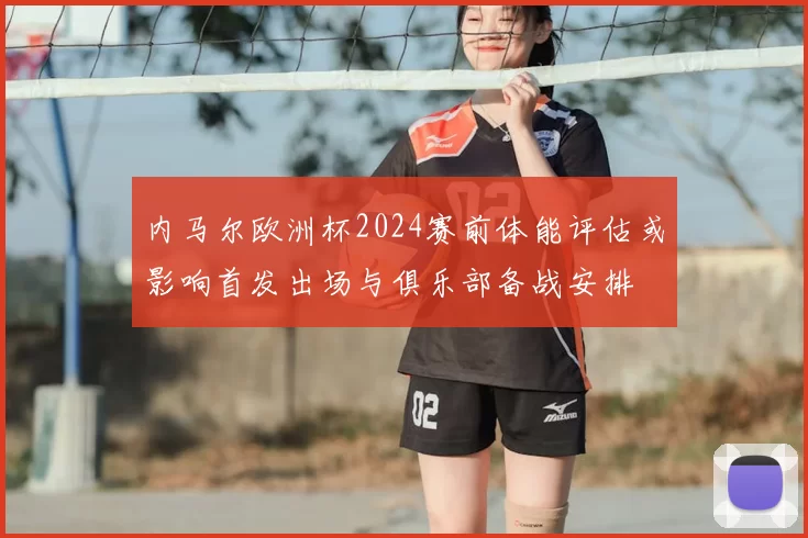 内马尔欧洲杯2024赛前体能评估或影响首发出场与俱乐部备战安排