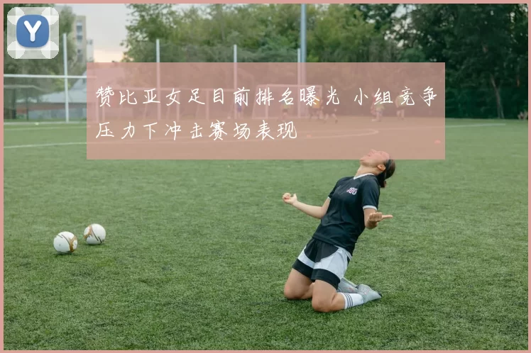 赞比亚女足目前排名曝光 小组竞争压力下冲击赛场表现