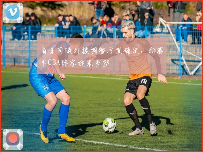 南京同曦外援调整方案确定，新赛季CBA阵容迎来重塑