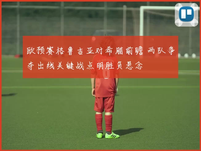 欧预赛格鲁吉亚对希腊前瞻 两队争夺出线关键战点明胜负悬念