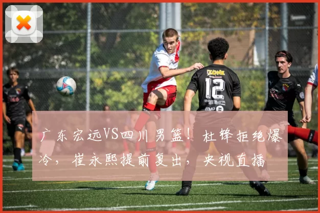 广东宏远VS四川男篮!杜锋拒绝爆冷,崔永熙提前复出,央视直播