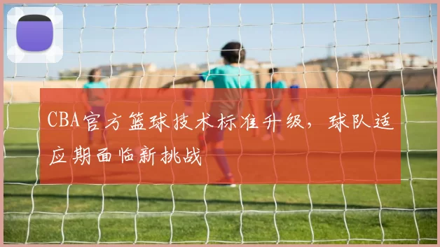 CBA官方篮球技术标准升级，球队适应期面临新挑战