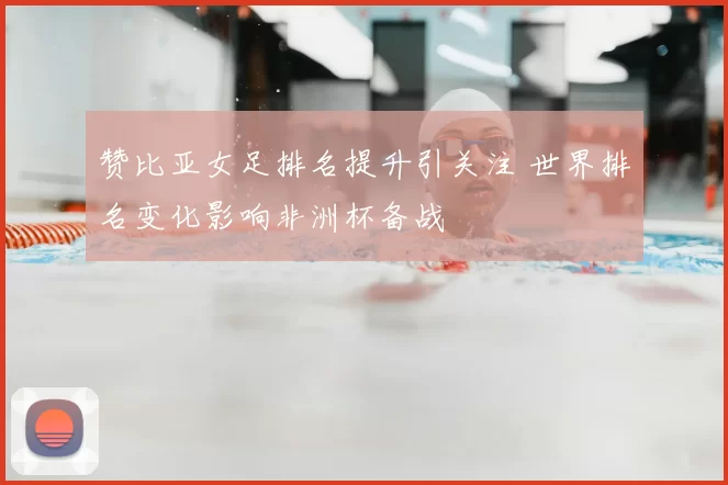 赞比亚女足排名提升引关注 世界排名变化影响非洲杯备战