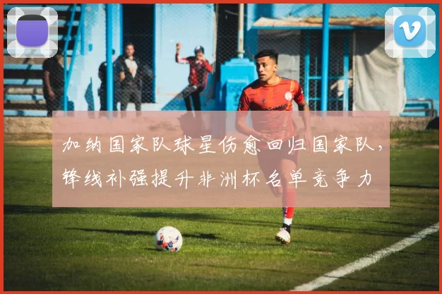 加纳国家队球星伤愈回归国家队，锋线补强提升非洲杯名单竞争力