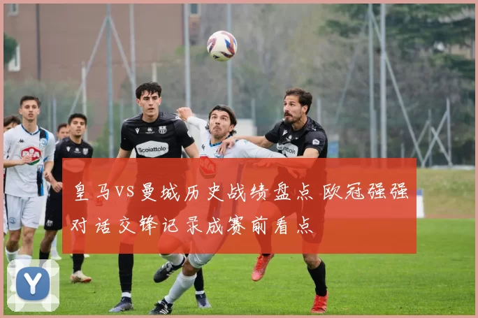 皇马vs曼城历史战绩盘点 欧冠强强对话交锋记录成赛前看点