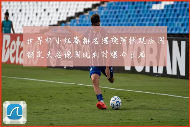 世界杯小组赛排名揭晓阿根廷法国锁定头名德国比利时爆冷出局