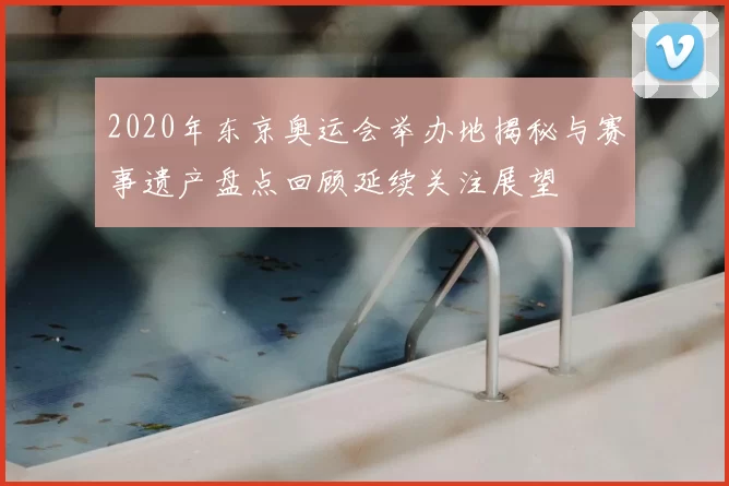 2020年东京奥运会举办地揭秘与赛事遗产盘点回顾延续关注展望