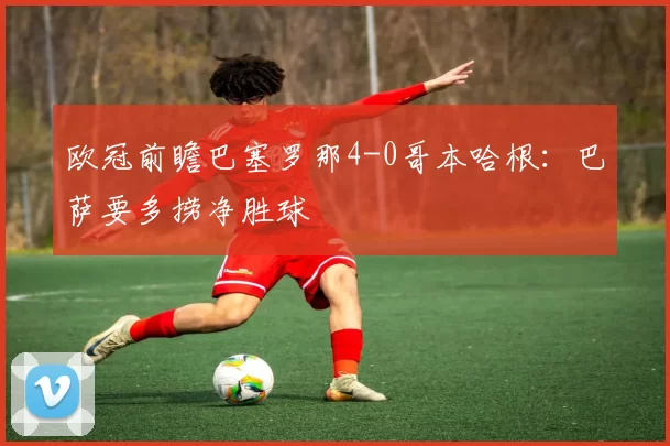 欧冠前瞻巴塞罗那4-0哥本哈根：巴萨要多捞净胜球