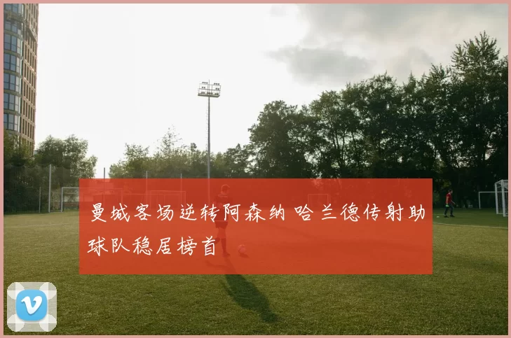 曼城客场逆转阿森纳 哈兰德传射助球队稳居榜首