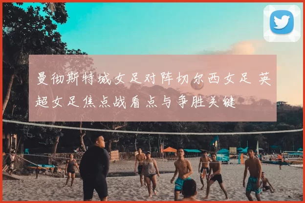 曼彻斯特城女足对阵切尔西女足 英超女足焦点战看点与争胜关键