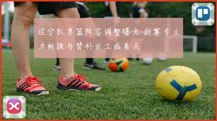 辽宁队男篮阵容调整曝光 新赛季主力轮换与替补分工成看点