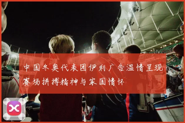 中国冬奥代表团伊利广告温情呈现赛场拼搏精神与家国情怀