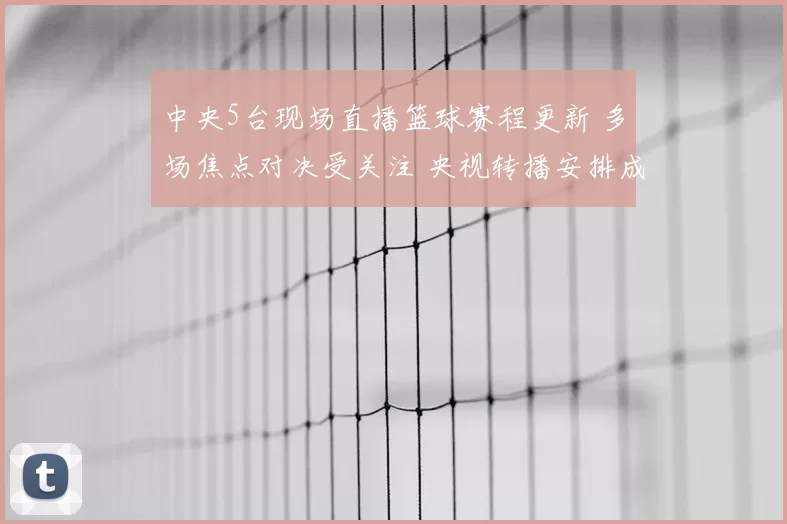 中央5台现场直播篮球赛程更新 多场焦点对决受关注 央视转播安排成看点