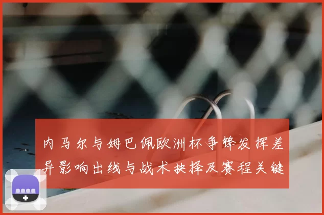 内马尔与姆巴佩欧洲杯争锋发挥差异影响出线与战术抉择及赛程关键