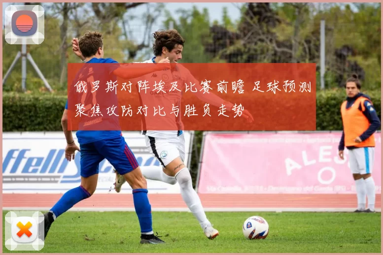 俄罗斯对阵埃及比赛前瞻 足球预测聚焦攻防对比与胜负走势