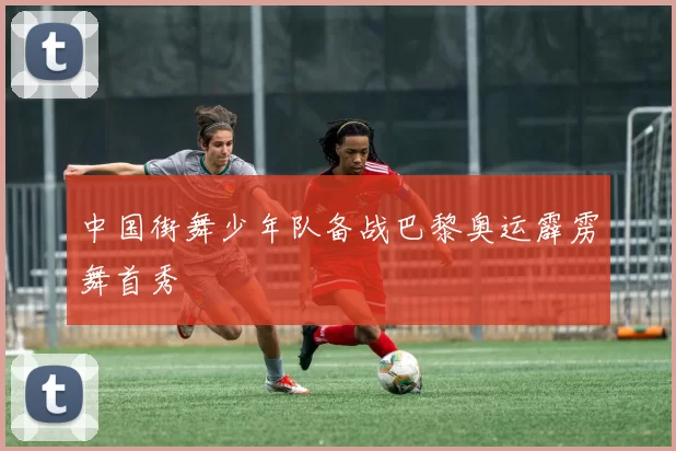 中国街舞少年队备战巴黎奥运霹雳舞首秀