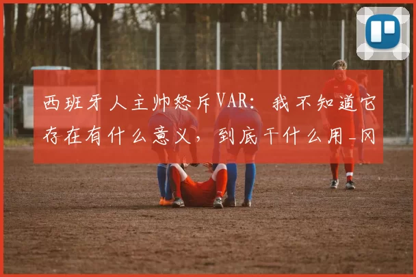 西班牙人主帅怒斥VAR:我不知道它存在有什么意义,到底干什么用_冈萨雷斯_比赛_裁判